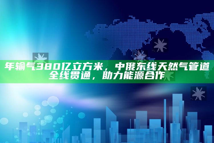 年输气380亿立方米，中俄东线天然气管道全线贯通，助力能源合作_热门选题详细说明-手机版v41.12.7.60