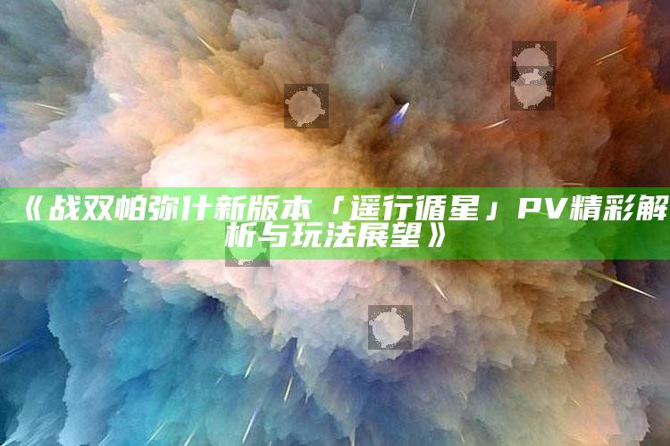 《战双帕弥什新版本「遥行循星」PV精彩解析与玩法展望》_最新答案理解落实-最新版v46.59.10.87