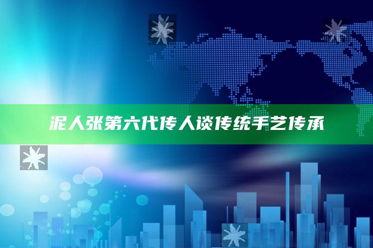 泥人张第六代传人谈传统手艺传承_执行能力高效落地-最新版v19.77.30.51