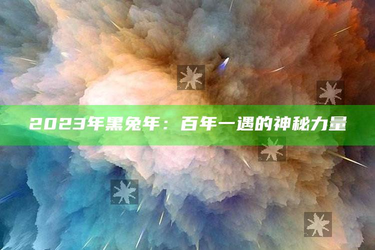 2023年黑兔年：百年一遇的神秘力量_热点内容快速提炼-热搜版v55.14.49.42