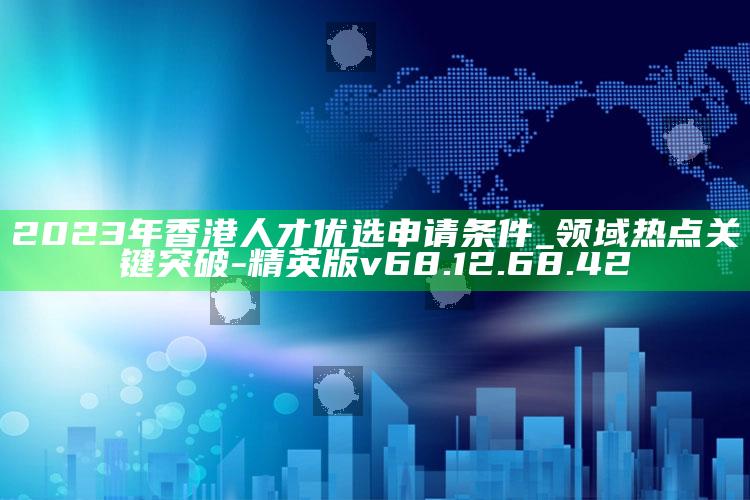 2023年香港人才优选申请条件_领域热点关键突破-精英版v68.12.68.42