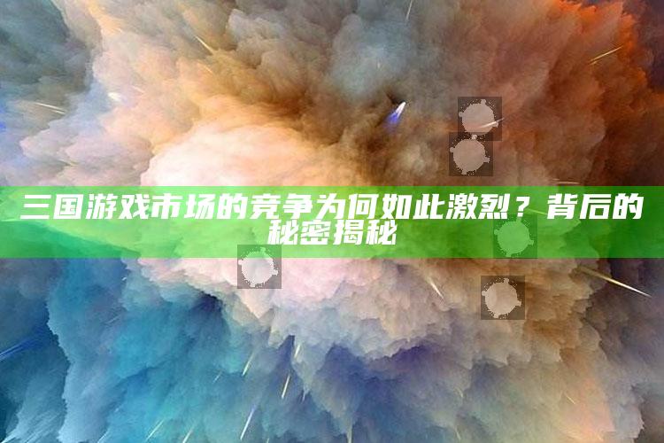 三国游戏市场的竞争为何如此激烈？背后的秘密揭秘_数据挖掘核心整理-最新版v36.75.6.66