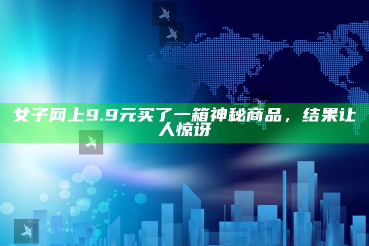 女子网上9.9元买了一箱神秘商品，结果让人惊讶_成果转化实际反馈-手机版v40.15.27.28