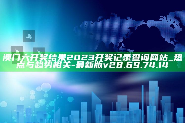 澳门六开奖结果2023开奖记录查询网站_热点与趋势相关-最新版v28.69.74.14