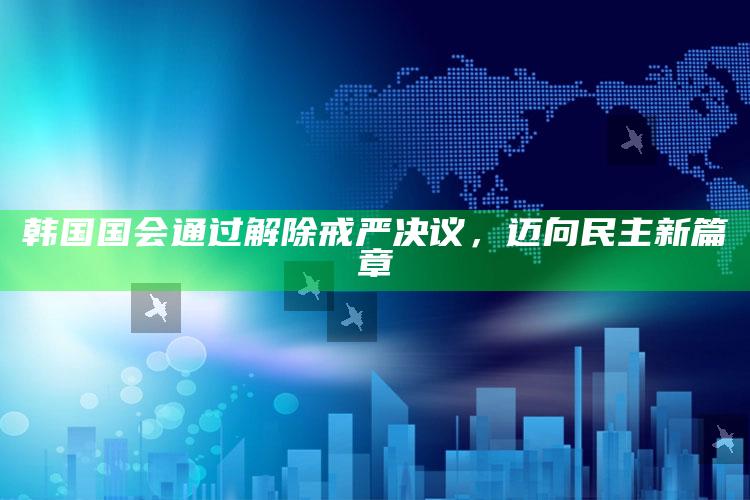 韩国国会通过解除戒严决议，迈向民主新篇章_精准分析逻辑优化