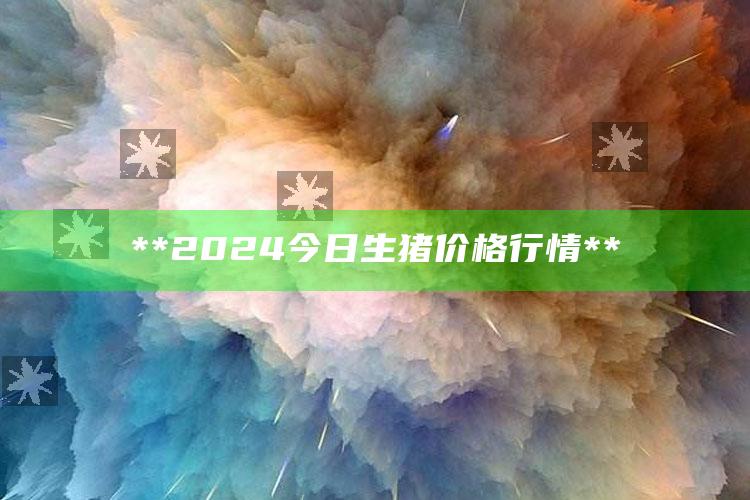 **2024今日生猪价格行情**_热点内容快速提炼-最新版v60.66.62.16