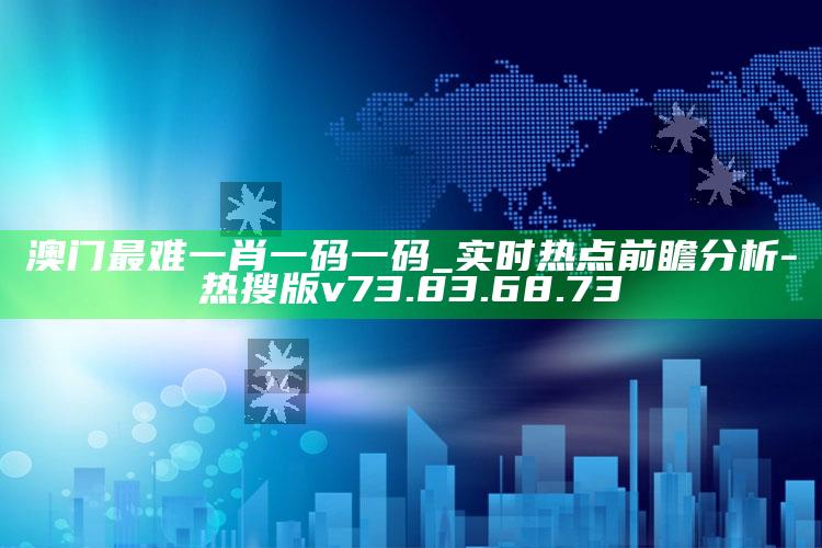 澳门最难一肖一码一码_实时热点前瞻分析-热搜版v73.83.68.73