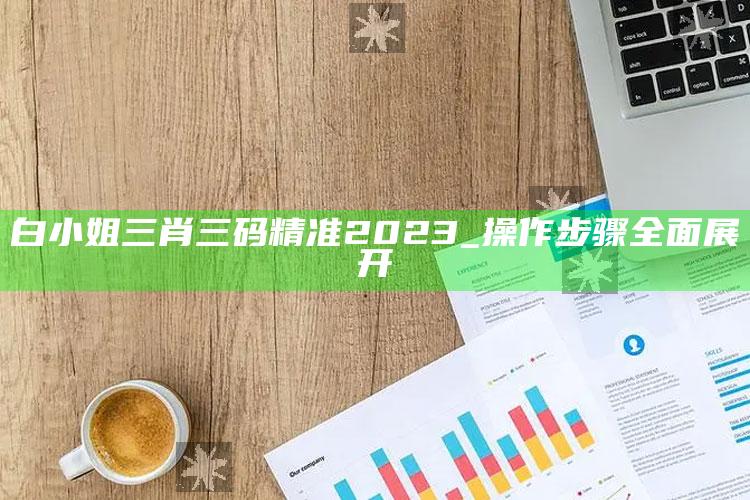 白小姐三肖三码精准2023_操作步骤全面展开