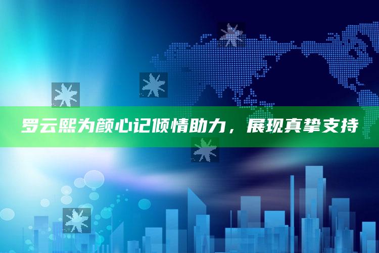 罗云熙为颜心记倾情助力，展现真挚支持_内容核心深度解析-精英版v75.58.79.5