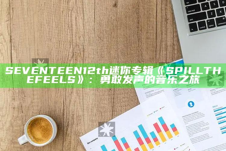 SEVENTEEN 12th迷你专辑《SPILL THE FEELS》：勇敢发声的音乐之旅_数据整合方案输出-最新版v79.73.84.94