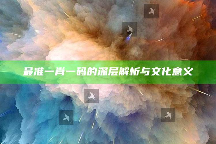 最准一肖一码的深层解析与文化意义_最新热门核心解析-手机版v6.52.33.97