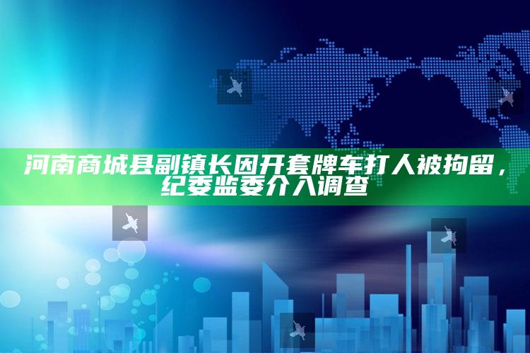 河南商城县副镇长因开套牌车打人被拘留，纪委监委介入调查_最新正品核心关注