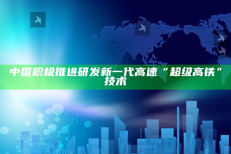 中国积极推进研发新一代高速“超级高铁”技术_算法逻辑精准应用-最新版v93.82.12.10