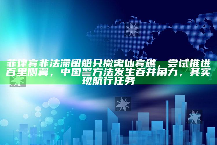 菲律宾非法滞留船只撤离仙宾礁，尝试推进百里侧翼，中国警方法发生吞并角力，其实现航行任务_逻辑整理高效输出-手机版v92.78.76.79