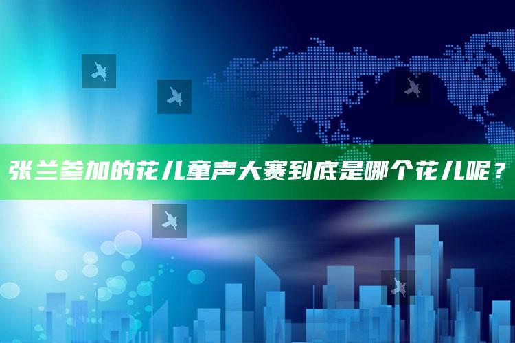 张兰参加的花儿童声大赛到底是哪个花儿呢？_市场动态实时反馈-精英版v55.11.9.51