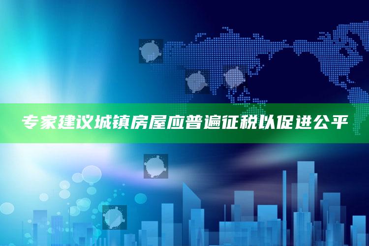 专家建议城镇房屋应普遍征税以促进公平_数据整合方案输出-热搜版v6.3.20.24