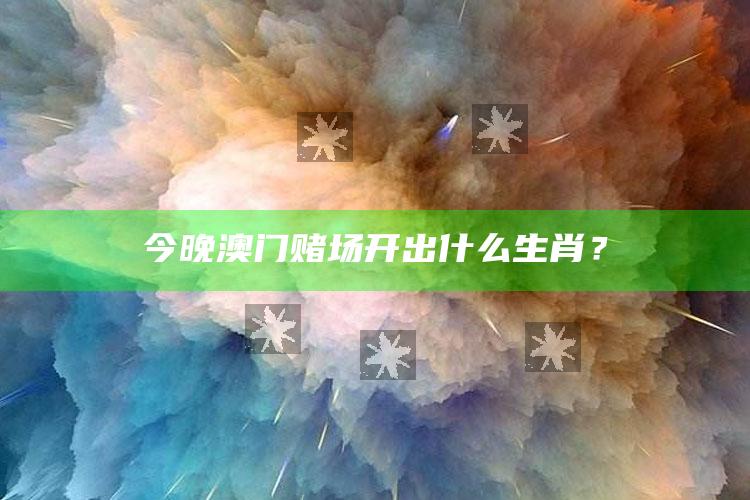 今晚澳门赌场开出什么生肖？_核心指标深度评估-精英版v76.92.88.55