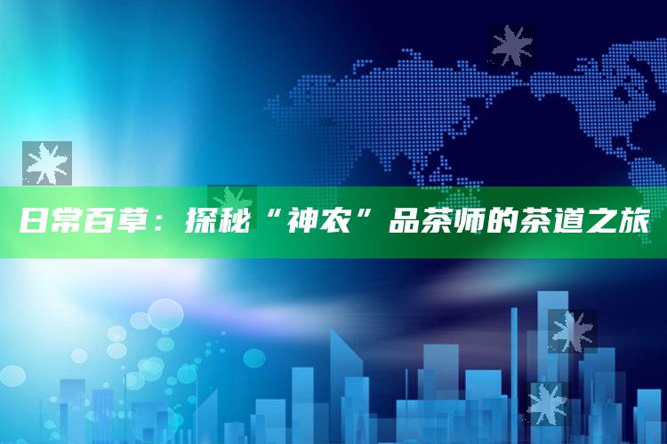 日常百草：探秘“神农”品茶师的茶道之旅_市场动态实时反馈-手机版v94.68.64.17