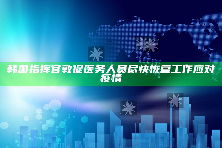 韩国指挥官敦促医务人员尽快恢复工作应对疫情_答案理解快速落实-官方版v46.63.86.25