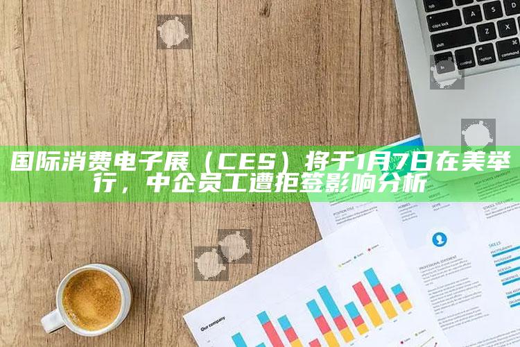 国际消费电子展（CES）将于1月7日在美举行，中企员工遭拒签影响分析_行动计划快速执行-热搜版v52.88.34.98