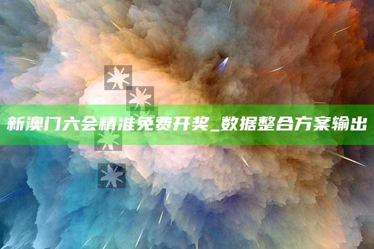 新澳门六会精准免费开奖_数据整合方案输出