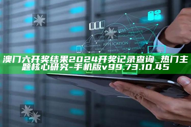 澳门六开奖结果2024开奖记录查询_热门主题核心研究-手机版v99.73.10.45