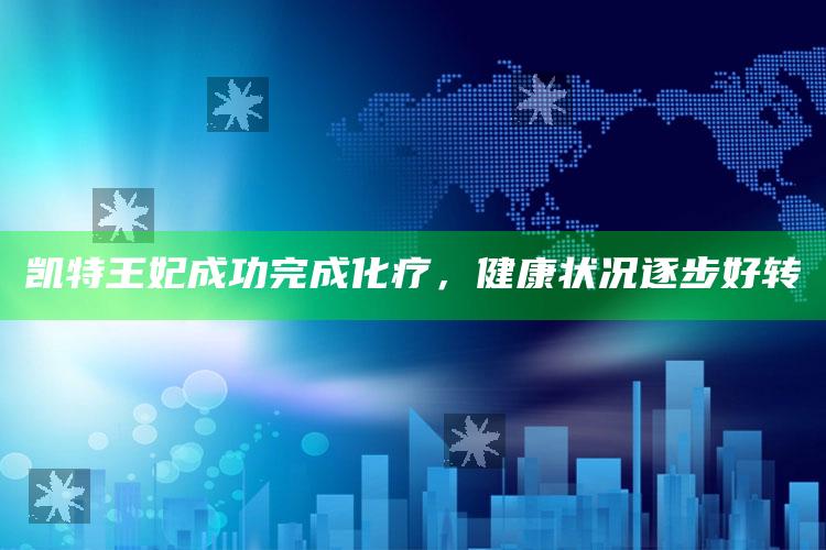 凯特王妃成功完成化疗，健康状况逐步好转_数据趋势前沿研究-官方版v37.23.73.88