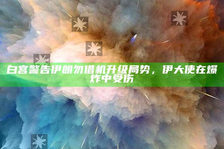 白宫警告伊朗勿借机升级局势，伊大使在爆炸中受伤_任务清单精准拆解