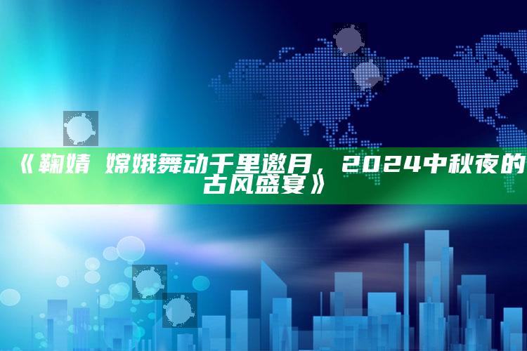 《鞠婧祎嫦娥舞动千里邀月，2024中秋夜的古风盛宴》_应用与落实相关-热搜版v71.45.93.53