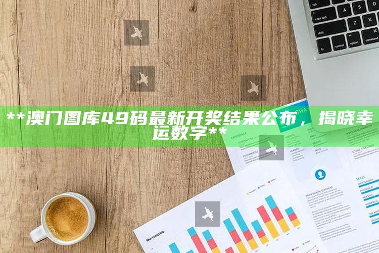 **澳门图库49码最新开奖结果公布，揭晓幸运数字**_行动计划快速执行