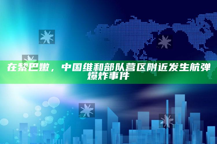 在黎巴嫩，中国维和部队营区附近发生航弹爆炸事件_核心趋势精准把握-手机版v16.91.4.62