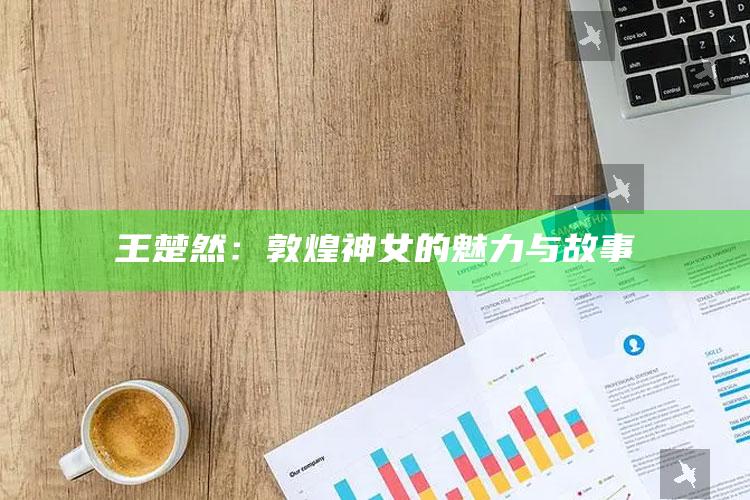 王楚然：敦煌神女的魅力与故事_核心趋势精准把握-最新版v55.84.91.19