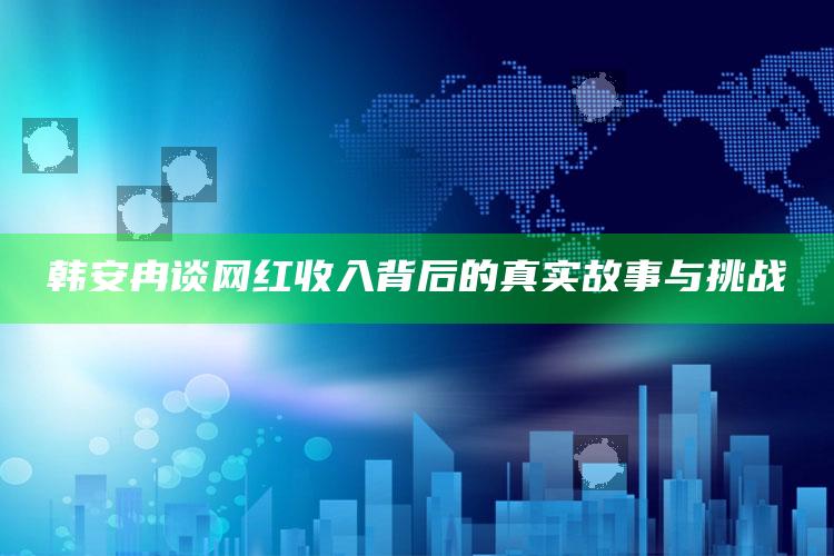 韩安冉谈网红收入背后的真实故事与挑战_热门选题详细说明