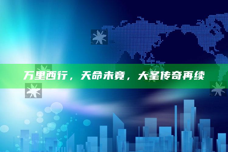 万里西行，天命未竟，大圣传奇再续_应用与落实相关-最新版v58.39.22.82