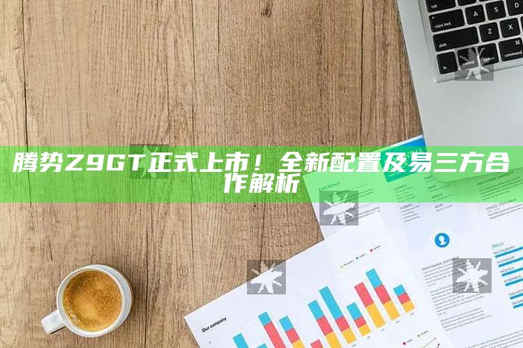 腾势Z9GT正式上市！全新配置及易三方合作解析_数据整合方案输出