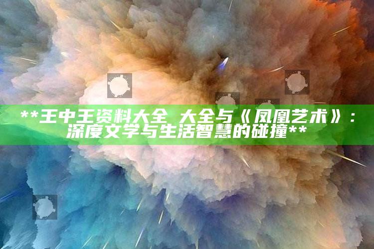 **王中王资料大全枓大全与《凤凰艺术》：深度文学与生活智慧的碰撞**_热点内容快速提炼-精英版v58.46.58.32