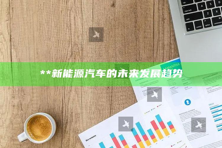 **新能源汽车的未来发展趋势_数据整合方案输出