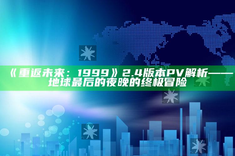 《重返未来：1999》2.4版本PV解析——地球最后的夜晚的终极冒险_热点与趋势相关-官方版v7.52.9.9