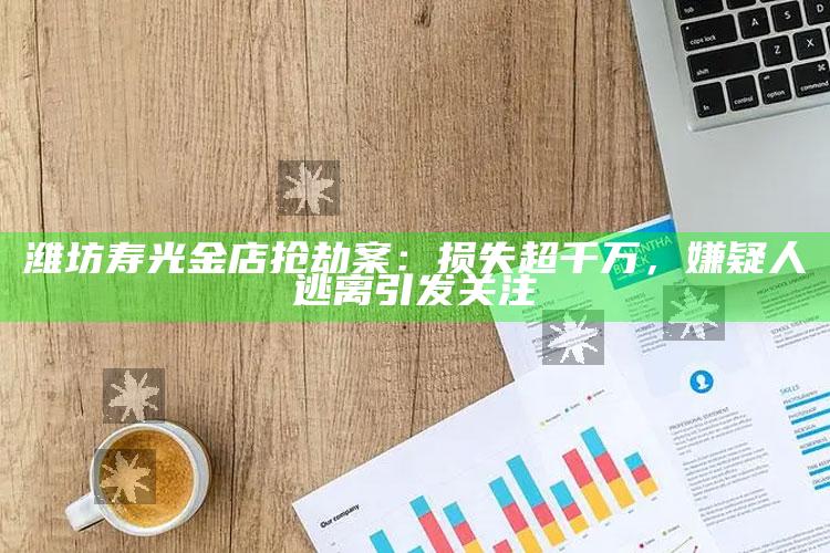 潍坊寿光金店抢劫案：损失超千万，嫌疑人逃离引发关注_精准分析逻辑优化-官方版v32.27.37.45