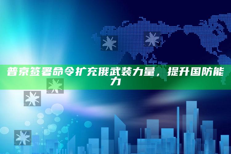 普京签署命令扩充俄武装力量，提升国防能力_数据整合方案输出-手机版v90.10.46.83